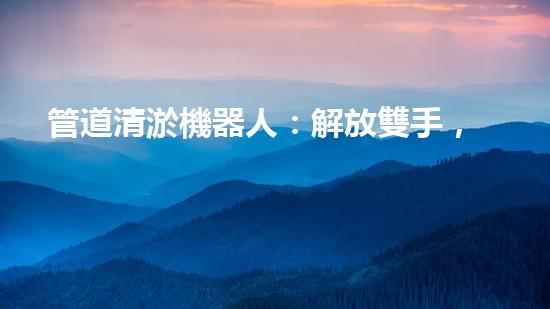 管道清淤機器人：解放雙手，高效清理管道！